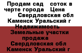 Продам сад 6 соток в черте города › Цена ­ 110 000 - Свердловская обл., Каменск-Уральский г. Недвижимость » Земельные участки продажа   . Свердловская обл.,Каменск-Уральский г.